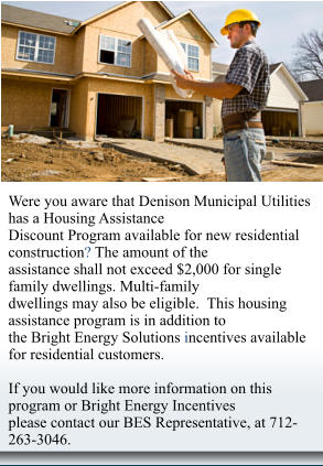 Were you aware that Denison Municipal Utilities  has a Housing Assistance  Discount Program available for new residential  construction? The amount of the  assistance shall not exceed $2,000 for single  family dwellings. Multi-family  dwellings may also be eligible.  This housing  assistance program is in addition to  the Bright Energy Solutions incentives available  for residential customers.  If you would like more information on this  program or Bright Energy Incentives  please contact our BES Representative, at 712- 263-3046.